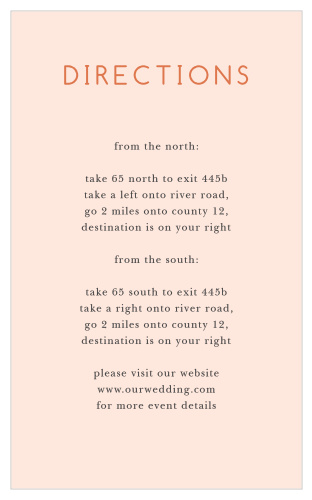 Use our Spring Blush Direction Cards to help your friends and family through every twist and turn on the way to your wedding venue. A light coral background sets the stage for your step-by-step directions, written in a combination of black and clementine print to guarantee that every word is easy to read.