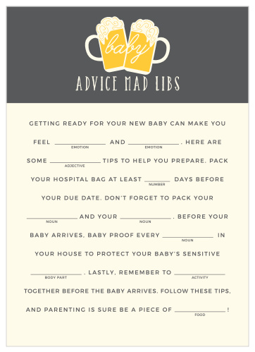 Have your friends and family fill in the blanks of our Baby Brewing Baby Shower Mad Libs for a hilarious new take on baby preparations. With a pair of frothy beer glasses and simply, contrasting colors to augment your guests’ creativity, these cards will be a well-loved addition to your baby shower.