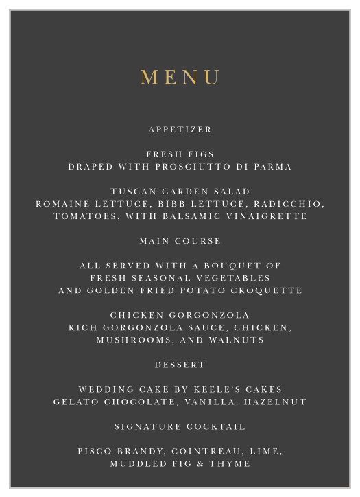 Every single one of your guests' meal options is spelled out in tantalizing detail on our Dark Monogram Wedding Menus. A lovely gold-foil lettering immediately catches their eye along the top of the page, leading them into the subtle white prints that share each mouthwatering description of the meal. Customize your own colors and typefaces today to leave your guests hungry for more.