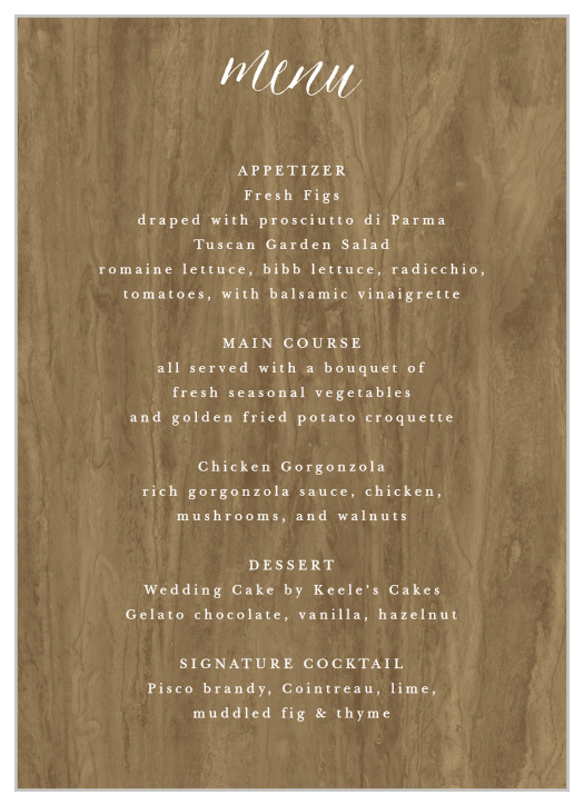 Woodgrain Calligraphy Wedding Menus provide a gorgeous setting for all of your mouthwatering meal options. Bright white text fills the page in a duo of typefaces- elegant calligraphy and simple print- to contrast the beautiful woodgrain backdrop. 