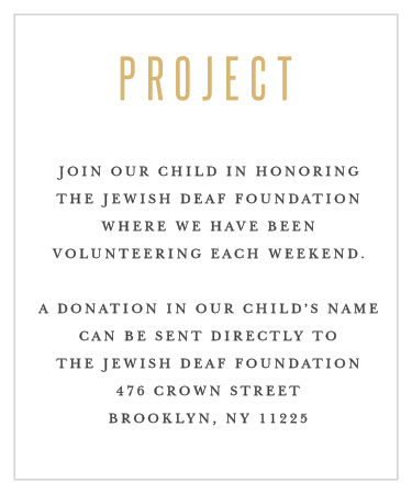 Watch good deeds flow from your sons' celebration with our B'nai Blessing Bar Mitzvah Project Cards. Gold-foil tops the page, a shining introduction to the details your guests need. With each word written in a clean-cut black type, you can be sure that they're as easy to read as the celebration is to love.